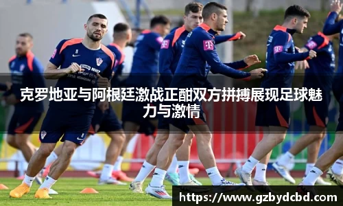克罗地亚与阿根廷激战正酣双方拼搏展现足球魅力与激情